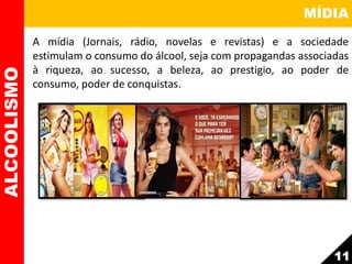 MÍDIA
A mídia (Jornais, rádio, novelas e revistas) e a sociedade
estimulam o consumo do álcool, seja com propagandas associadas
à riqueza, ao sucesso, a beleza, ao prestigio, ao poder de
consumo, poder de conquistas.
ALCOOLISMO
11
 