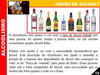 ABUSO DE ALCOOL?ALCOOLISMO
15
O alcoolismo tem pouco a ver com o tipo de álcool bebido por
uma pessoa, há quanto tempo a pessoa bebe, ou até mesmo
exatamente quanto álcool bebe.
Porém, tem muito a ver com a necessidade incontrolável por
álcool. Esta descrição do alcoolismo nos ajuda a entender o
porquê de a maioria dos dependentes de álcool não conseguir se
valer só de "força de vontade" para parar de beber. Estas pessoas
estão sob a forte compulsão do álcool, uma necessidade que se
mostra tão forte quanto a sede ou a fome.
 