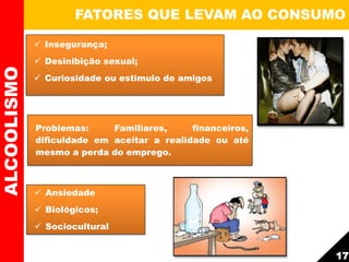  Insegurança;
 Desinibição sexual;
 Curiosidade ou estimulo de amigos
FATORES QUE LEVAM AO CONSUMOALCOOLISMO
 Ansiedade
 Biológicos;
 Sociocultural
Problemas: Familiares, financeiros,
dificuldade em aceitar a realidade ou até
mesmo a perda do emprego.
17
 