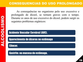 As consequências no organismo pelo uso excessivo e
prolongado de álcool, se tornam graves com o tempo.
Durante os anos de uso excessivo do álcool, podem surgir os
seguintes problemas orgânicos:
ALCOOLISMO CONSEQUENCIAS DO USO PROLONGADO
19
Acidente Vascular Cerebral (AVC).
Aparecimento de úlceras no estômago
Câncer.
Gastrite: na mucosa do estômago.
 