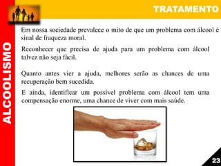 TRATAMENTO
Reconhecer que precisa de ajuda para um problema com álcool
talvez não seja fácil.
Quanto antes vier a ajuda, melhores serão as chances de uma
recuperação bem sucedida.
E ainda, identificar um possível problema com álcool tem uma
compensação enorme, uma chance de viver com mais saúde.
ALCOOLISMO
23
Em nossa sociedade prevalece o mito de que um problema com álcool é
sinal de fraqueza moral.
 