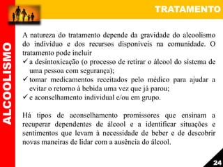 TRATAMENTO
A natureza do tratamento depende da gravidade do alcoolismo
do indivíduo e dos recursos disponíveis na comunidade. O
tratamento pode incluir
 a desintoxicação (o processo de retirar o álcool do sistema de
uma pessoa com segurança);
 tomar medicamentos receitados pelo médico para ajudar a
evitar o retorno à bebida uma vez que já parou;
 e aconselhamento individual e/ou em grupo.
Há tipos de aconselhamento promissores que ensinam a
recuperar dependentes de álcool e a identificar situações e
sentimentos que levam à necessidade de beber e de descobrir
novas maneiras de lidar com a ausência do álcool.
ALCOOLISMO
24
 