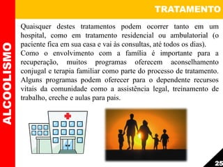 Quaisquer destes tratamentos podem ocorrer tanto em um
hospital, como em tratamento residencial ou ambulatorial (o
paciente fica em sua casa e vai às consultas, até todos os dias).
Como o envolvimento com a família é importante para a
recuperação, muitos programas oferecem aconselhamento
conjugal e terapia familiar como parte do processo de tratamento.
Alguns programas podem oferecer para o dependente recursos
vitais da comunidade como a assistência legal, treinamento de
trabalho, creche e aulas para pais.
TRATAMENTOALCOOLISMO
25
 