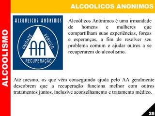 ALCOOLICOS ANONIMOS
Até mesmo, os que vêm conseguindo ajuda pelo AA geralmente
descobrem que a recuperação funciona melhor com outros
tratamentos juntos, inclusive aconselhamento e tratamento médico.
ALCOOLISMO
26
Alcoólicos Anônimos é uma irmandade
de homens e mulheres que
compartilham suas experiências, forças
e esperanças, a fim de resolver seu
problema comum e ajudar outros a se
recuperarem do alcoolismo.
 
