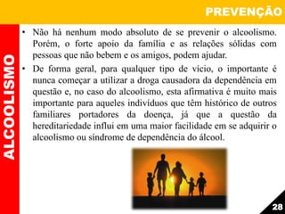 • Não há nenhum modo absoluto de se prevenir o alcoolismo.
Porém, o forte apoio da família e as relações sólidas com
pessoas que não bebem e os amigos, podem ajudar.
• De forma geral, para qualquer tipo de vício, o importante é
nunca começar a utilizar a droga causadora da dependência em
questão e, no caso do alcoolismo, esta afirmativa é muito mais
importante para aqueles indivíduos que têm histórico de outros
familiares portadores da doença, já que a questão da
hereditariedade influi em uma maior facilidade em se adquirir o
alcoolismo ou síndrome de dependência do álcool.
ALCOOLISMO PREVENÇÃO
28
 