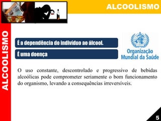 ALCOOLISMO
O uso constante, descontrolado e progressivo de bebidas
alcoólicas pode comprometer seriamente o bom funcionamento
do organismo, levando a consequências irreversíveis.
5
ALCOOLISMO
É a dependência do indivíduo ao álcool.
É uma doença
 
