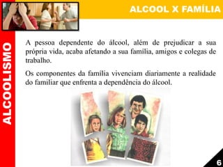 ALCOOL X FAMÍLIAALCOOLISMO
6
A pessoa dependente do álcool, além de prejudicar a sua
própria vida, acaba afetando a sua família, amigos e colegas de
trabalho.
Os componentes da família vivenciam diariamente a realidade
do familiar que enfrenta a dependência do álcool.
 