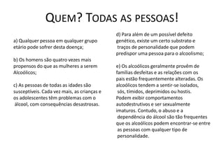 QUEM? TODAS AS PESSOAS!
                                             d) Para além de um possível defeito
a) Qualquer pessoa em qualquer grupo         genético, existe um certo substrato e
etário pode sofrer desta doença;             traços de personalidade que podem
                                             predispor uma pessoa para o alcoolismo;
b) Os homens são quatro vezes mais
propensos do que as mulheres a serem         e) Os alcoólicos geralmente provêm de
Alcoólicos;                                  famílias desfeitas e as relações com os
                                             pais estão frequentemente alteradas. Os
c) As pessoas de todas as idades são         alcoólicos tendem a sentir-se isolados,
susceptíveis. Cada vez mais, as crianças e    sós, tímidos, deprimidos ou hostis.
os adolescentes têm problemas com o          Podem exibir comportamentos
 álcool, com consequências desastrosas.      autodestrutivos e ser sexualmente
                                             imaturos. Contudo, o abuso e a
                                              dependência do álcool são tão frequentes
                                             que os alcoólicos podem encontrar-se entre
                                              as pessoas com qualquer tipo de
                                              personalidade.
 