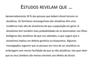 ESTUDOS REVELAM QUE …
Aproximadamente 10 % das pessoas que bebem álcool tornam-se
alcoólicas. Os familiares consanguíneos dos alcoólicos têm uma
incidência mais alta de alcoolismo do que a população em geral. O
alcoolismo tem também mais probabilidades de se desenvolver nos filhos
biológicos dos alcoólicos do que nos adotados, o que sugere que o
alcoolismo implica um defeito genético ou bioquímico. Algumas
investigações sugerem que as pessoas em risco de ser alcoólicas se
embriagam com menos facilidade do que os não alcoólicos; isto quer dizer
que os seus cérebros são menos sensíveis aos efeitos do álcool.
 