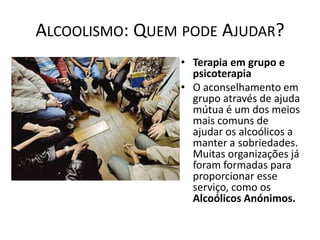 ALCOOLISMO: QUEM PODE AJUDAR?
                • Terapia em grupo e
                  psicoterapia
                • O aconselhamento em
                  grupo através de ajuda
                  mútua é um dos meios
                  mais comuns de
                  ajudar os alcoólicos a
                  manter a sobriedades.
                  Muitas organizações já
                  foram formadas para
                  proporcionar esse
                  serviço, como os
                  Alcoólicos Anónimos.
 
