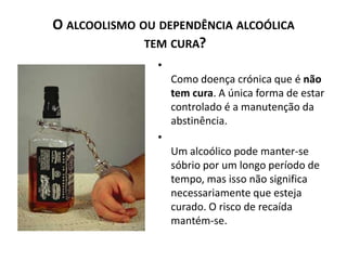 O ALCOOLISMO OU DEPENDÊNCIA ALCOÓLICA
              TEM CURA?
                •
                    Como doença crónica que é não
                    tem cura. A única forma de estar
                    controlado é a manutenção da
                    abstinência.
                •
                    Um alcoólico pode manter-se
                    sóbrio por um longo período de
                    tempo, mas isso não significa
                    necessariamente que esteja
                    curado. O risco de recaída
                    mantém-se.
 