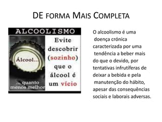 DE FORMA MAIS COMPLETA
             O alcoolismo é uma
              doença crónica
             caracterizada por uma
              tendência a beber mais
             do que o devido, por
             tentativas infrutíferas de
             deixar a bebida e pela
              manutenção do hábito,
             apesar das consequências
             sociais e laborais adversas.
 