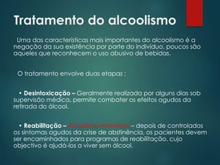 Tratamento do alcoolismo
Uma das características mais importantes do alcoolismo é a
negação da sua existência por parte do indivíduo, poucos são
aqueles que reconhecem o uso abusivo de bebidas.
O tratamento envolve duas etapas :
• Desintoxicação – Geralmente realizada por alguns dias sob
supervisão médica, permite combater os efeitos agudos da
retirada do álcool.
• Reabilitação – Alcoólicos Anónimos – depois de controlados
os sintomas agudos da crise de abstinência, os pacientes devem
ser encaminhados para programas de reabilitação, cujo
objectivo é ajudá-los a viver sem álcool.
 