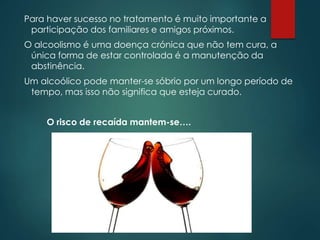 Para haver sucesso no tratamento é muito importante a
participação dos familiares e amigos próximos.
O alcoolismo é uma doença crónica que não tem cura, a
única forma de estar controlada é a manutenção da
abstinência.
Um alcoólico pode manter-se sóbrio por um longo período de
tempo, mas isso não significa que esteja curado.
O risco de recaída mantem-se….
 