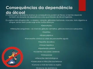 Consequências da dependência
do álcoolÀ medida que o alcoolismo avança as consequências podem ser físicas e mentais depende
também da duração da depedência e das quantidades de álcool ingeridas.
Os orgãos mais atingidos são : o cérebro, coração, glândulas hormonais, músculos, trato digestivo e
sangue; sendo assim pode surgir entre muitas doenças:
Desnutrição;
Alterações sanguíneas – ao nível dos glóbulos vermelhos, glóbulos brancos e plaquetas;
Gastrites;
Úlcera péptica;
Pancreatite crónica ou crises de pancreatite aguda
Hepatite alcoólica;
Cirrose hepática
Hipertensão arterial
Acidentes vasculares cerebrais
Osteoporose
Alterações dermatológicas
Tuberculose e infecções bacterianas
Cancros a nível de todos os orgãos
Síndrome de abstinência
 
