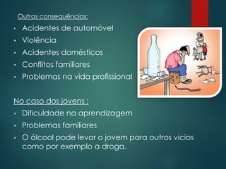 Outras consequências:
• Acidentes de automóvel
 Violência
 Acidentes domésticos
 Conflitos familiares
 Problemas na vida profissional
No caso dos jovens :
 Dificuldade na aprendizagem
 Problemas familiares
 O álcool pode levar o jovem para outros vícios
como por exemplo a droga.
 