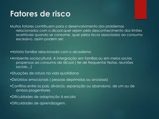 Fatores de risco
Muitos fatores contríbuem para o desenvolvimento dos problemas
relacionados com o álcool quer sejam pelo desconhecimento dos limites
aceitáveis quando se consome, quer pelos riscos associados ao consumo
excessivo, assim podem ser:
História familiar relacionada com o alcoolismo
Ambiente sociocultural. A intergração em famílias ou em meios socias
propensos ao consumo de álcool ( ter de frequentar festas, reuniões
sociais…)
Situações de rotura na vida quotidiana
Distúrbios emocionais ( pessoas deprimidas ou anciosas)
Conflitos entre os pais, divórcio, separação ou abandono, de um ou de
ambos progenitores
Dificuldades de adaptação à escola
Dificuldades de aprendizagem.
 