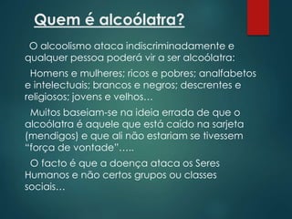 Quem é alcoólatra?
O alcoolismo ataca indiscriminadamente e
qualquer pessoa poderá vir a ser alcoólatra:
Homens e mulheres; ricos e pobres; analfabetos
e intelectuais; brancos e negros; descrentes e
religiosos; jovens e velhos…
Muitos baseiam-se na ideia errada de que o
alcoólatra é aquele que está caído na sarjeta
(mendigos) e que ali não estariam se tivessem
“força de vontade”…..
O facto é que a doença ataca os Seres
Humanos e não certos grupos ou classes
sociais…
 