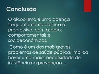 Conclusão
O alcoolismo é uma doença
frequentemente crónica e
progressiva, com aspetos
comportamentais e
socioeconómicos.
Como é um dos mais graves
problemas de saúde pública, implica
haver uma maior necessidade de
insistência na prevenção…
 