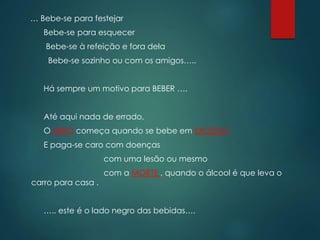 … Bebe-se para festejar
Bebe-se para esquecer
Bebe-se à refeição e fora dela
Bebe-se sozinho ou com os amigos…..
Há sempre um motivo para BEBER ….
Até aqui nada de errado,
O ERRO começa quando se bebe em EXCESSO
E paga-se caro com doenças
com uma lesão ou mesmo
com a MORTE , quando o álcool é que leva o
carro para casa .
….. este é o lado negro das bebidas….
 