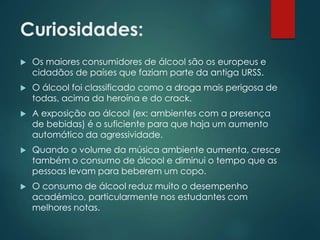 Curiosidades:
 Os maiores consumidores de álcool são os europeus e
cidadãos de países que faziam parte da antiga URSS.
 O álcool foi classificado como a droga mais perigosa de
todas, acima da heroína e do crack.
 A exposição ao álcool (ex: ambientes com a presença
de bebidas) é o suficiente para que haja um aumento
automático da agressividade.
 Quando o volume da música ambiente aumenta, cresce
também o consumo de álcool e diminui o tempo que as
pessoas levam para beberem um copo.
 O consumo de álcool reduz muito o desempenho
académico, particularmente nos estudantes com
melhores notas.
 