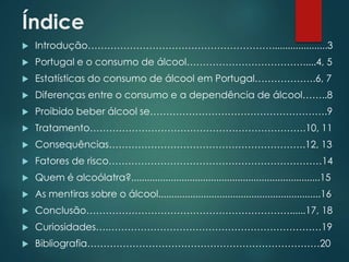 Índice
 Introdução………………………………………………….....................3
 Portugal e o consumo de álcool……………………………….....4, 5
 Estatísticas do consumo de álcool em Portugal……………….6, 7
 Diferenças entre o consumo e a dependência de álcool……..8
 Proibido beber álcool se……………………………………………….9
 Tratamento………………………………………………………….10, 11
 Consequências…………………………………………………….12, 13
 Fatores de risco…………………………………………………………14
 Quem é alcoólatra?.......................................................................15
 As mentiras sobre o álcool.............................................................16
 Conclusão………………………………………………………......17, 18
 Curiosidades….…………………………………………………………19
 Bibliografia………………………………………………………………20
 