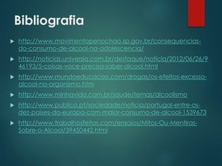 Bibliografia
 http://www.movimentopenochao.sp.gov.br/consequencias-
do-consumo-de-alcool-na-adolescencia/
 http://noticias.universia.com.br/destaque/noticia/2012/06/26/9
46193/5-coisas-voce-precisa-saber-alcool.html
 http://www.mundoeducacao.com/drogas/os-efeitos-excesso-
alcool-no-organismo.htm
 http://www.minhavida.com.br/saude/temas/alcoolismo
 http://www.publico.pt/sociedade/noticia/portugal-entre-os-
dez-paises-da-europa-com-maior-consumo-de-alcool-1539673
 http://www.trabalhosfeitos.com/ensaios/Mitos-Ou-Mentiras-
Sobre-o-Alcool/39450442.html
 
