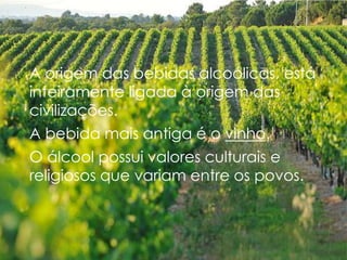 A origem das bebidas alcoólicas, está
inteiramente ligada à origem das
civilizações.
A bebida mais antiga é o vinho.
O álcool possui valores culturais e
religiosos que variam entre os povos.
 