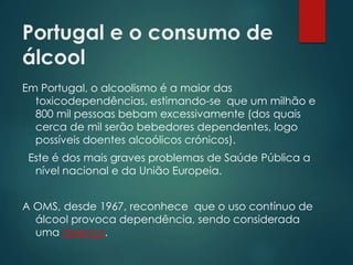 Portugal e o consumo de
álcool
Em Portugal, o alcoolismo é a maior das
toxicodependências, estimando-se que um milhão e
800 mil pessoas bebam excessivamente (dos quais
cerca de mil serão bebedores dependentes, logo
possíveis doentes alcoólicos crónicos).
Este é dos mais graves problemas de Saúde Pública a
nível nacional e da União Europeia.
A OMS, desde 1967, reconhece que o uso contínuo de
álcool provoca dependência, sendo considerada
uma doença.
 