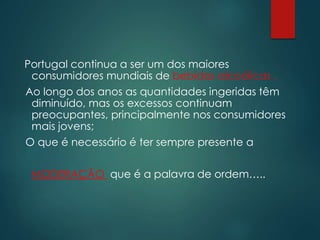 Portugal continua a ser um dos maiores
consumidores mundiais de bebidas alcoólicas .
Ao longo dos anos as quantidades ingeridas têm
diminuído, mas os excessos continuam
preocupantes, principalmente nos consumidores
mais jovens;
O que é necessário é ter sempre presente a
MODERAÇÃO que é a palavra de ordem…..
 