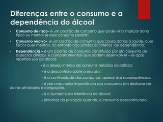 Diferenças entre o consumo e a
dependência do álcool
 Consumo de risco- é um padrão de consumo que pode vir a implicar dano
físico ou mental se esse consumo persistir;
 Consumo nocivo- é um padrão de consumo que causa danos à saúde, quer
físicos quer mentais, no entanto não satisfaz os critérios de dependência;
 Dependência – é um padrão de consumo constituído por um conjunto de
aspectos clínicos e comportamentais que podem desenvolver – se após
repetido uso de álcool;
- é o desejo intenso de consumir bebidas alcoólicas;
- é o descontrolo sobre o seu uso;
- é a continuidade dos consumos apesar das consequências;
- é dar uma maior importância aos consumos em desfavor de
outras atividades e obrigações;
- é o aumento da tolerância ao álcool;
- sintomas da privação quando, o consumo descontinuado.
 