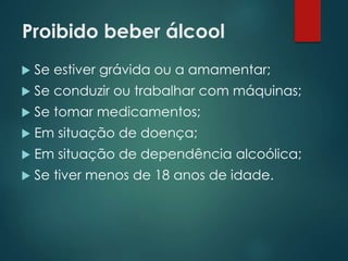Proibido beber álcool
 Se estiver grávida ou a amamentar;
 Se conduzir ou trabalhar com máquinas;
 Se tomar medicamentos;
 Em situação de doença;
 Em situação de dependência alcoólica;
 Se tiver menos de 18 anos de idade.
 
