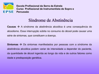 Escola Profissional da Serra da Estrela
Curso Profissional de Instrumentista de Sopro e
Percussão
Síndrome de Abstinência
Causas  A síndrome da abstinência alcoólica é uma consequência do
alcoolismo. Essa interrupção súbita no consumo do álcool pode causar uma
série de sintomas, que constituem a doença.
Sintomas  Os sintomas manifestados por pessoas com a síndrome da
abstinência alcoólica podem variar de intensidade a depender do paciente,
da quantidade de álcool ingerida ao longo da vida e de outros fatores como
idade e predisposição genética.
 