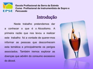 Escola Profissional da Serra da Estrela
Curso Profissional de Instrumentista de Sopro e
Percussão
Neste trabalho pretendemos dar
a conhecer o que é o Alcoolismo. A
primeira razão que nos levou a realizar
este trabalho foi a vontade de querer-mos
informar as pessoas que desconhecem
esta temática e principalmente os perigos
associados. Também iremos explorar as
doenças que advêm do consumo excessivo
do álcool.
Introdução
 