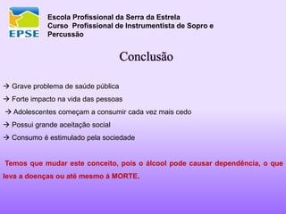 Escola Profissional da Serra da Estrela
Curso Profissional de Instrumentista de Sopro e
Percussão
Conclusão
 Grave problema de saúde pública
 Forte impacto na vida das pessoas
 Adolescentes começam a consumir cada vez mais cedo
 Possui grande aceitação social
 Consumo é estimulado pela sociedade
Temos que mudar este conceito, pois o álcool pode causar dependência, o que
leva a doenças ou até mesmo á MORTE.
 