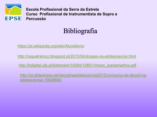 Escola Profissional da Serra da Estrela
Curso Profissional de Instrumentista de Sopro e
Percussão
Bibliografia
https://pt.wikipedia.org/wiki/Alcoolismo
http://raquelramoz.blogspot.pt/2015/04/drogas-na-adolescencia.html
http://bdigital.ufp.pt/bitstream/10284/1385/1/mono_joanamartins.pdf
http://pt.slideshare.net/alcoolnaadolescencia2012/consumo-de-alcool-na-
adolescencia-15628640
 