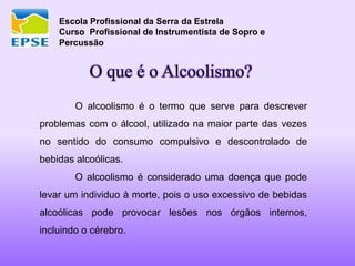 Escola Profissional da Serra da Estrela
Curso Profissional de Instrumentista de Sopro e
Percussão
O que é o Alcoolismo?
O alcoolismo é o termo que serve para descrever
problemas com o álcool, utilizado na maior parte das vezes
no sentido do consumo compulsivo e descontrolado de
bebidas alcoólicas.
O alcoolismo é considerado uma doença que pode
levar um individuo à morte, pois o uso excessivo de bebidas
alcoólicas pode provocar lesões nos órgãos internos,
incluindo o cérebro.
 