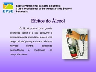 Escola Profissional da Serra da Estrela
Curso Profissional de Instrumentista de Sopro e
Percussão
Efeitos do Álcool
O álcool possui uma grande
aceitação social e o seu consumo é
estimulado pela sociedade, este é uma
droga psicotrópica que atua no sistema
nervoso central, causando
dependência e mudanças no
comportamento.
 