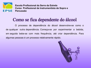 Escola Profissional da Serra da Estrela
Curso Profissional de Instrumentista de Sopro e
Percussão
Como se fica dependente do álcool
O processo de dependência do álcool desenvolve-se como o
de qualquer outra dependência. Começa-se por experimentar a bebida,
em seguida bebe-se com mais frequência, até criar dependência. Para
algumas pessoas é um processo relativamente rápido.
 