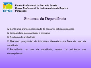 Escola Profissional da Serra da Estrela
Curso Profissional de Instrumentista de Sopro e
Percussão
Sintomas da Dependência
 Sentir uma grande necessidade de consumir bebidas alcoólicas
 Incapacidade para controlar o consumo
 Síndrome de abstinência
 Abandono progressivo de interesses alternativos em favor do uso da
substância
 Persistência no uso da substância, apesar da evidência das
consequências
 