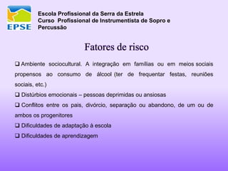 Escola Profissional da Serra da Estrela
Curso Profissional de Instrumentista de Sopro e
Percussão
Fatores de risco
 Ambiente sociocultural. A integração em famílias ou em meios sociais
propensos ao consumo de álcool (ter de frequentar festas, reuniões
sociais, etc.)
 Distúrbios emocionais – pessoas deprimidas ou ansiosas
 Conflitos entre os pais, divórcio, separação ou abandono, de um ou de
ambos os progenitores
 Dificuldades de adaptação à escola
 Dificuldades de aprendizagem
 