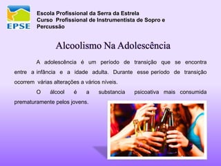 Escola Profissional da Serra da Estrela
Curso Profissional de Instrumentista de Sopro e
Percussão
Alcoolismo Na Adolescência
A adolescência é um período de transição que se encontra
entre a infância e a idade adulta. Durante esse período de transição
ocorrem várias alterações a vários níveis.
O álcool é a substancia psicoativa mais consumida
prematuramente pelos jovens.
 