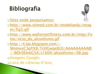  Sites onde pesquisamos:
 http://www.stimed.com.br/modeloedu/imag
  es/fig3.gif
 http://www.wallstreetfitness.com.br/imgs/Fo
  tos/vicio_do_alcoolismo.gif
 http://4.bp.blogspot.com/-
  MnmuxC3qYX8/TcHGwqeIb3I/AAAAAAAAABI
  /-WDr0DnkG5A/s1600/alcoolismo+08.jpg;
 Imagens Google;
 Livro de ciências 6ºano;
 
