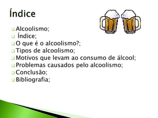  Alcoolismo;
  Índice;
 O que é o alcoolismo?;
 Tipos de alcoolismo;
 Motivos que levam ao consumo de álcool;
 Problemas causados pelo alcoolismo;
 Conclusão;
 Bibliografia;
 