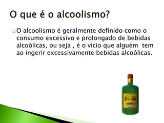 Oalcoolismo é geralmente definido como o
consumo excessivo e prolongado de bebidas
alcoólicas, ou seja , é o vicio que alguém tem
ao ingerir excessivamente bebidas alcoólicas.
 