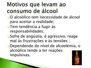 O  alcoólico tem necessidade de álcool
  para aceitar a realidade;
 Tem tendência a fugir ás
  responsabilidades;
 Sofre de angústia, é agressivo, reage
  mal ás frustrações e às tensões ;
 Dependendo do nível de alcoolémia, o
  alcoólico tende a ter reações
  impulsivas.
 