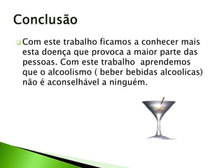  Com este trabalho ficamos a conhecer mais
 esta doença que provoca a maior parte das
 pessoas. Com este trabalho aprendemos
 que o alcoolismo ( beber bebidas alcoolicas)
 não é aconselhável a ninguém.
 