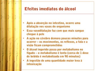 Efeitos imediatos do álcool


• Após a absorção no intestino, ocorre uma
  dilatação nos vasos do organismo
• Essa vasodilatação faz com que mais sangue
  chegue à pele
• A ação no cérebro demora poucos minutos para
  ocorrer – os movimentos, os reflexos, a fala e a
  visão ficam comprometidos
• O álcool ingerido passa por metabolismo no
  fígado – o metabolismo é lento (cerca de 1 dose
  de bebida é metabolizada em 90 minutos)
• A ingestão de uma quantidade maior leva à
  intoxicação
 