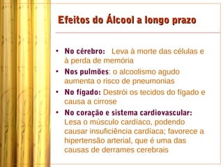 Efeitos do Álcool a longo prazo


• No cérebro: Leva à morte das células e
  à perda de memória
• Nos pulmões: o alcoolismo agudo
  aumenta o risco de pneumonias
• No fígado: Destrói os tecidos do fígado e
  causa a cirrose
• No coração e sistema cardiovascular:
  Lesa o músculo cardíaco, podendo
  causar insuficiência cardíaca; favorece a
  hipertensão arterial, que é uma das
  causas de derrames cerebrais
 