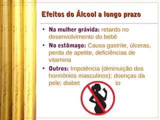 Efeitos do Álcool a longo prazo

• Na mulher grávida: retardo no
  desenvolvimento do bebê
• No estômago: Causa gastrite, úlceras,
  perda de apetite, deficiências de
  vitamina
• Outros: Impotência (diminuição dos
  hormônios masculinos); doenças da
  pele; diabetes; desnutrição
 